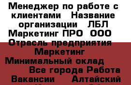 Менеджер по работе с клиентами › Название организации ­ ЛБЛ Маркетинг ПРО, ООО › Отрасль предприятия ­ Маркетинг › Минимальный оклад ­ 120 000 - Все города Работа » Вакансии   . Алтайский край,Камень-на-Оби г.